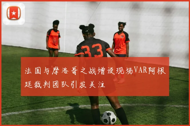 法国与摩洛哥之战增设现场VAR阿根廷裁判团队引发关注