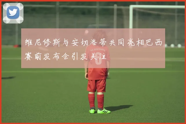 维尼修斯与安切洛蒂共同亮相巴西赛前发布会引发关注