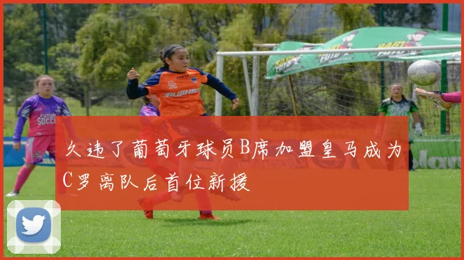 久违了葡萄牙球员B席加盟皇马成为C罗离队后首位新援