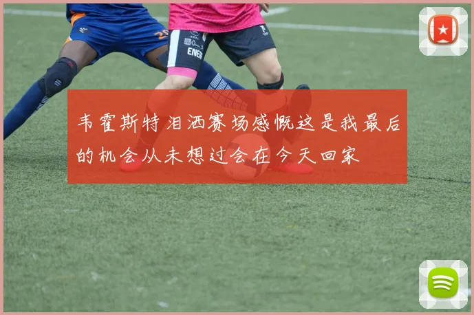 韦霍斯特泪洒赛场感慨这是我最后的机会从未想过会在今天回家
