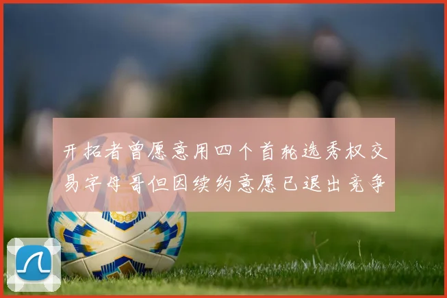 开拓者曾愿意用四个首轮选秀权交易字母哥但因续约意愿已退出竞争