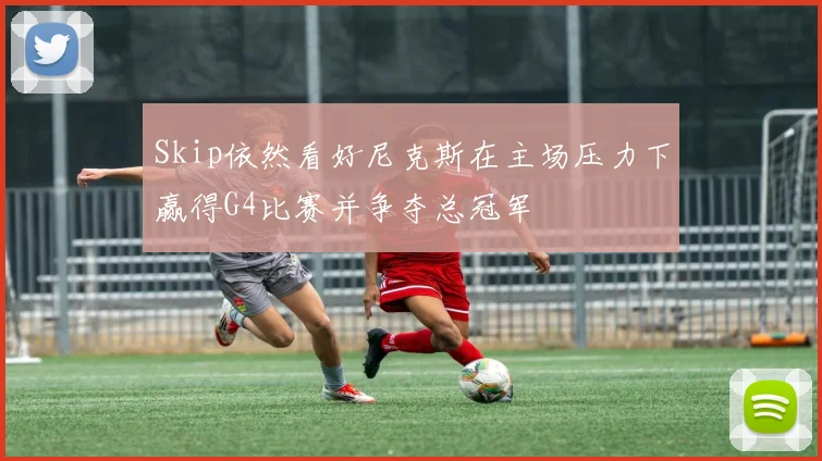Skip依然看好尼克斯在主场压力下赢得G4比赛并争夺总冠军