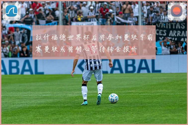 拉什福德世界杯后将参加曼联季前赛曼联或将耐心等待转会报价