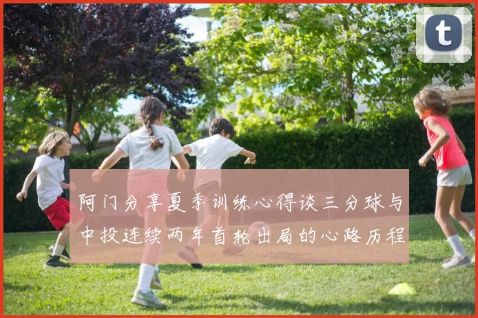 阿门分享夏季训练心得谈三分球与中投连续两年首轮出局的心路历程