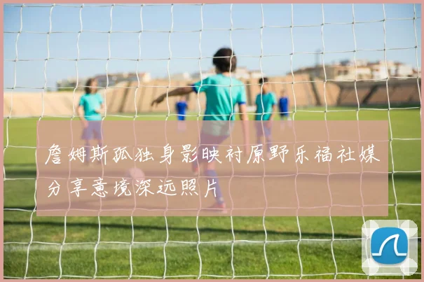 詹姆斯孤独身影映衬原野乐福社媒分享意境深远照片