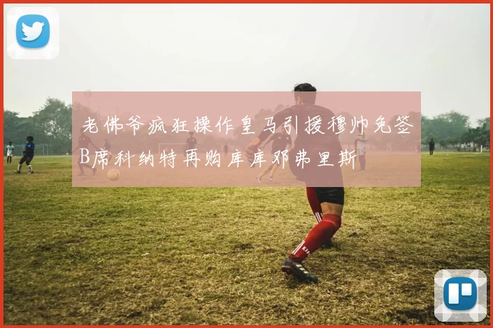 老佛爷疯狂操作皇马引援穆帅免签B席科纳特再购库库邓弗里斯