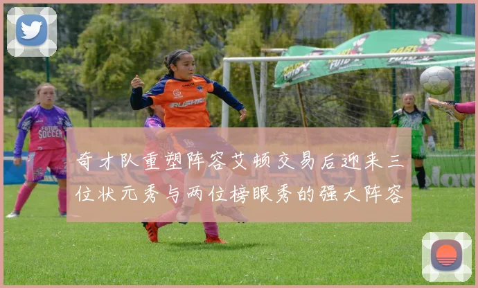 奇才队重塑阵容艾顿交易后迎来三位状元秀与两位榜眼秀的强大阵容