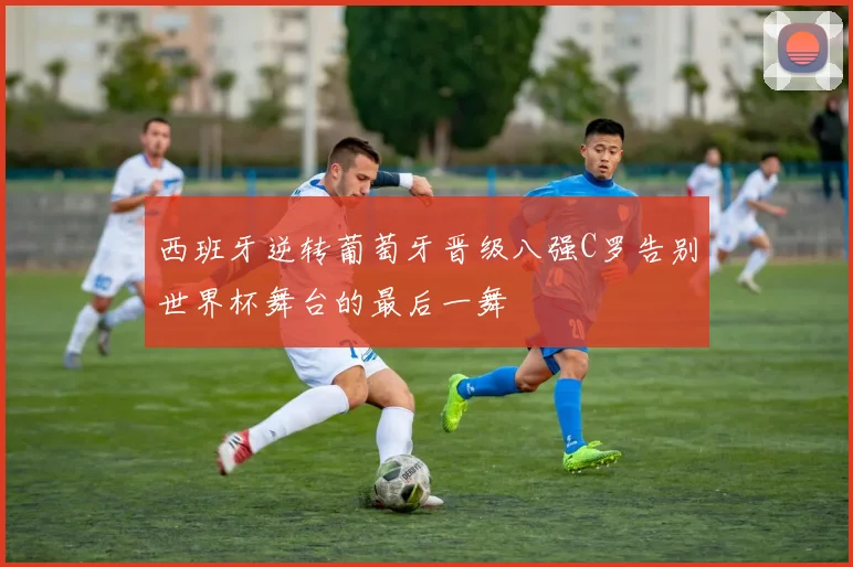 西班牙逆转葡萄牙晋级八强C罗告别世界杯舞台的最后一舞