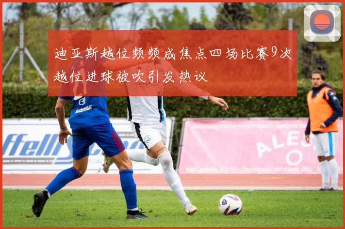 迪亚斯越位频频成焦点四场比赛9次越位进球被吹引发热议